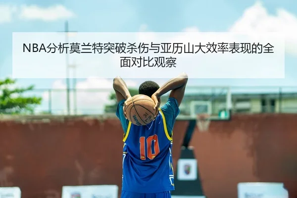 NBA分析莫兰特突破杀伤与亚历山大效率表现的全面对比观察
