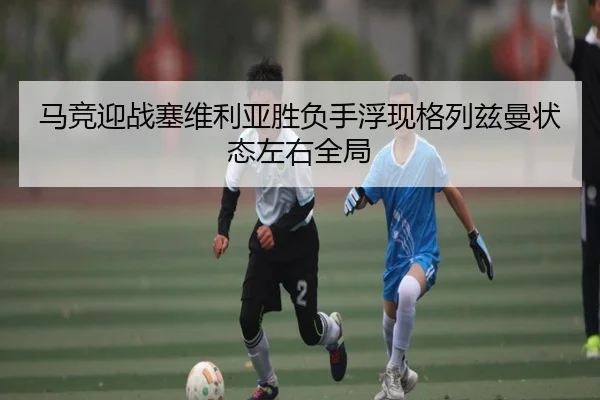 马竞迎战塞维利亚胜负手浮现格列兹曼状态左右全局
